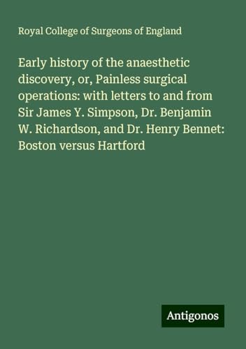Early history of the anaesthetic discovery, or, Painless surgical operations: with letters to and from Sir James Y. Simpson, Dr. Benjamin W. Richardson, and Dr. Henry Bennet: Boston versus Hartford Early history of the anaesthetic discovery, or, Painless surgical operations: with letters to and from Sir James Y. Simpson, Dr. Benjamin W. Richardson, and Dr. Henry Bennet: Boston versus Hartford von Antigonos Verlag