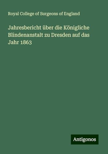Jahresbericht über die Königliche Blindenanstalt zu Dresden auf das Jahr 1863 Jahresbericht über die Königliche Blindenanstalt zu Dresden auf das Jahr 1863 von Antigonos Verlag