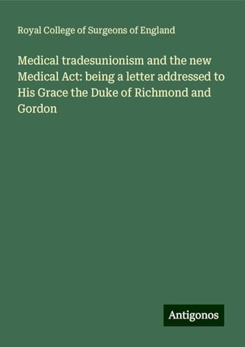 Medical tradesunionism and the new Medical Act: being a letter addressed to His Grace the Duke of Richmond and Gordon Medical tradesunionism and the new Medical Act: being a letter addressed to His Grace the Duke of Richmond and Gordon von Antigonos Verlag