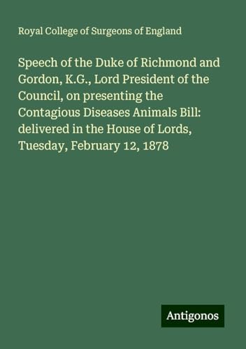 Speech of the Duke of Richmond and Gordon, K.G., Lord President of the Council, on presenting the Contagious Diseases Animals Bill: delivered in the House of Lords, Tuesday, February 12, 1878 Speech of the Duke of Richmond and Gordon, K.G., Lord President of the Council, on presenting the Contagious Diseases Animals Bill: delivered in the House of Lords, Tuesday, February 12, 1878 von Antigonos Verlag