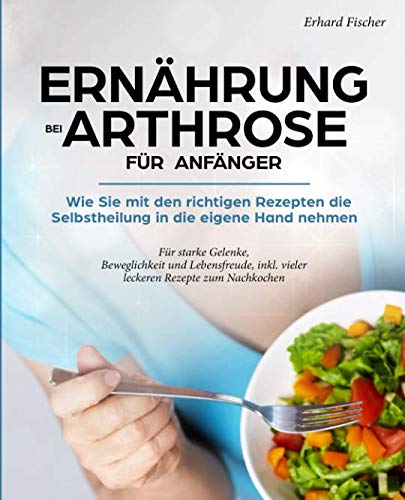 Ernährung bei Arthrose für Anfänger: Wie sie mit den richtigen Rezepten die Selbstheilung in die eigene Hand nehmen - Für starke Gelenke, Beweglichkeit und Lebensfreude, inkl. vieler leckeren Rezepte von Independently published