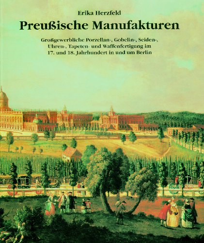 Preußische Manufakturen: Grossgewerbliche Porzellan-, Gobelin-, Seiden-, Uhren-, Tapeten- und Waffenfertigung im 17. und 18. Jahrhundert in und um Berlin