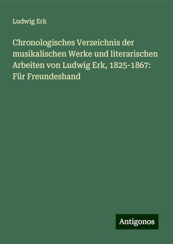 Chronologisches Verzeichnis der musikalischen Werke und literarischen Arbeiten von Ludwig Erk, 1825-1867: Für Freundeshand von Antigonos Verlag