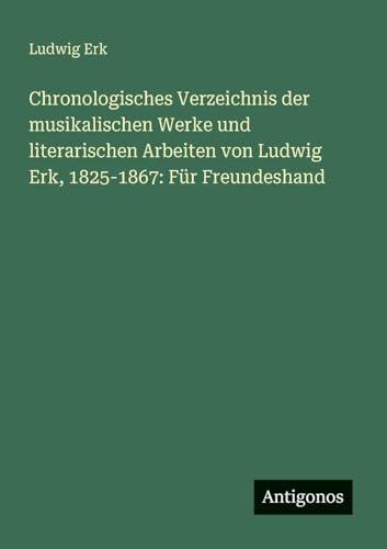 Chronologisches Verzeichnis der musikalischen Werke und literarischen Arbeiten von Ludwig Erk, 1825-1867: Für Freundeshand von Antigonos Verlag