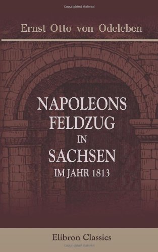 Napoleons Feldzug in Sachsen, im Jahr 1813: Eine treue Skizze dieses Krieges, des französischen Kaisers und seiner Umgebungen. Entworfen von einem Augenzeugen in Napoleons Hauptquartier von Adamant Media Corporation