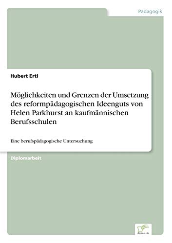 Möglichkeiten und Grenzen der Umsetzung des reformpädagogischen Ideenguts von Helen Parkhurst an kaufmännischen Berufsschulen: Eine berufspädagogische Untersuchung Möglichkeiten und Grenzen der Umsetzung des reformpädagogischen Ideenguts von Helen Parkhurst an kaufmännischen Berufsschulen: Eine berufspädagogische Untersuchung