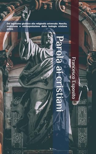 Parola ai cristiani: Dal legalismo giudaico alla religiosità universale. Nascita, evoluzione e reinterpretazione della teologia cristiana antica Parola ai cristiani: Dal legalismo giudaico alla religiosità universale. Nascita, evoluzione e reinterpretazione della teologia cristiana antica