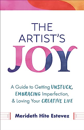 The Artist's Joy: A Guide to Getting Unstuck, Embracing Imperfection, and Loving Your Creative Life
