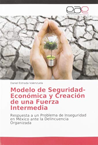 Modelo de Seguridad-Económica y Creación de una Fuerza Intermedia: Respuesta a un Problema de Inseguridad en México ante la Delincuencia Organizada Modelo de Seguridad-Económica y Creación de una Fuerza Intermedia: Respuesta a un Problema de Inseguridad en México ante la Delincuencia Organizada
