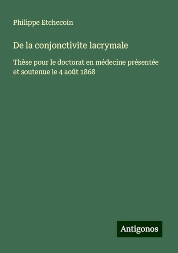 De la conjonctivite lacrymale: Thèse pour le doctorat en médecine présentée et soutenue le 4 août 1868 von Antigonos Verlag