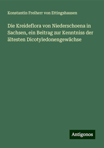 Die Kreideflora von Niederschoena in Sachsen, ein Beitrag zur Kenntniss der ältesten Dicotyledonengewächse von Antigonos Verlag