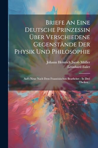 Briefe An Eine Deutsche Prinzessin Über Verschiedene Gegenstände Der Physik Und Philosophie: Auf's Neue Nach Dem Französischen Bearbeitet: In Drei Theilen...