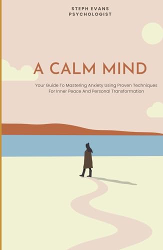 A Calm Mind: Your Guide To Mastering Anxiety Using Proven Techniques For Inner Peace And Personal Transformation