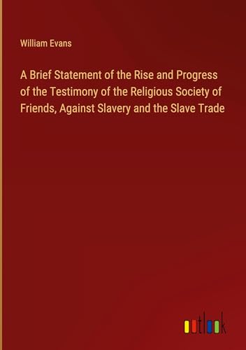 A Brief Statement of the Rise and Progress of the Testimony of the Religious Society of Friends, Against Slavery and the Slave Trade von Outlook Verlag