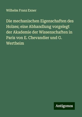 Die mechanischen Eigenschaften des Holzes; eine Abhandlung vorgelegt der Akademie der Wissenschaften in Paris von E. Chevandier und G. Wertheim von Antigonos Verlag