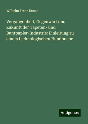 Vergangenheit, Gegenwart und Zukunft der Tapeten- und Buntpapier-Industrie: Einleitung zu einem technologischen Handbuche von Antigonos Verlag