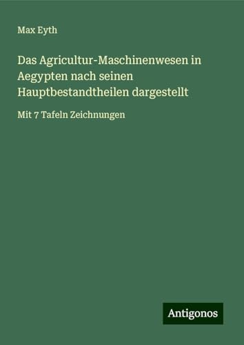 Das Agricultur-Maschinenwesen in Aegypten nach seinen Hauptbestandtheilen dargestellt: Mit 7 Tafeln Zeichnungen von Antigonos Verlag
