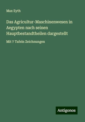 Das Agricultur-Maschinenwesen in Aegypten nach seinen Hauptbestandtheilen dargestellt: Mit 7 Tafeln Zeichnungen von Antigonos Verlag