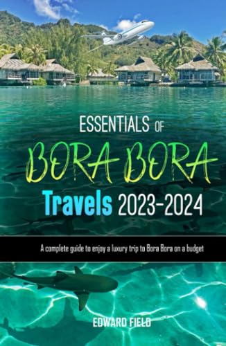 ESSENTIALS OF BORA BORA TRAVELS 2023-2024: A Complete Guide To Enjoy A Luxury Trip To Bora Bora on a Budget