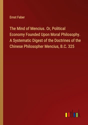 The Mind of Mencius. Or, Political Economy Founded Upon Moral Philosophy. A Systematic Digest of the Doctrines of the Chinese Philosopher Mencius, B.C. 325 von Outlook Verlag