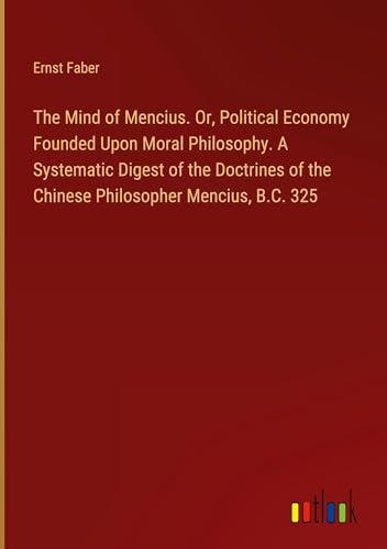 The Mind of Mencius. Or, Political Economy Founded Upon Moral Philosophy. A Systematic Digest of the Doctrines of the Chinese Philosopher Mencius, B.C. 325 von Outlook Verlag