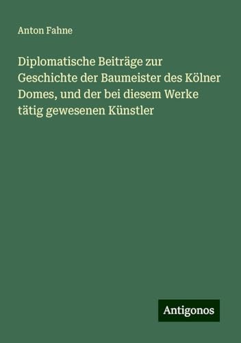 Diplomatische Beiträge zur Geschichte der Baumeister des Kölner Domes, und der bei diesem Werke tätig gewesenen Künstler von Antigonos Verlag