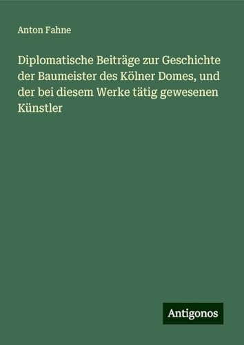 Diplomatische Beiträge zur Geschichte der Baumeister des Kölner Domes, und der bei diesem Werke tätig gewesenen Künstler von Antigonos Verlag
