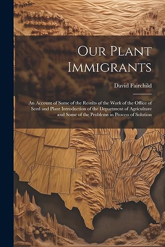 Our Plant Immigrants: An Account of Some of the Results of the Work of the Office of Seed and Plant Introduction of the Department of Agriculture and Some of the Problems in Process of Solution