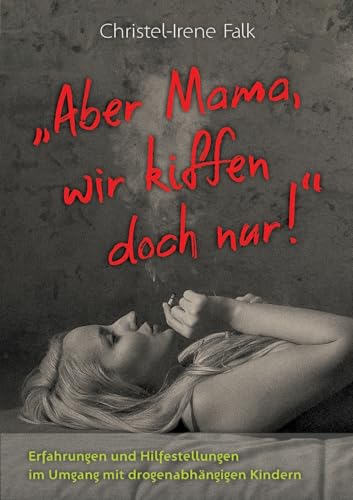 "Aber Mama - wir kiffen doch nur!": Erfahrungen und Hilfestellungen im Umgang mit drogenabhängigen Kindern