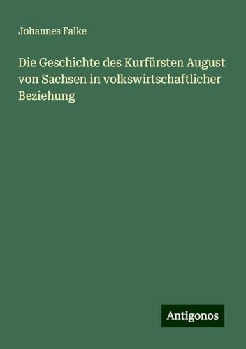 Die Geschichte des Kurfürsten August von Sachsen in volkswirtschaftlicher Beziehung von Antigonos Verlag