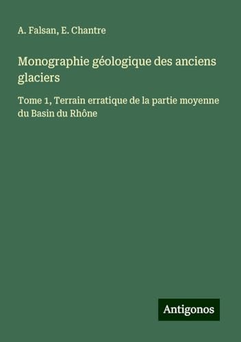 Monographie géologique des anciens glaciers: Tome 1, Terrain erratique de la partie moyenne du Basin du Rhône von Antigonos Verlag