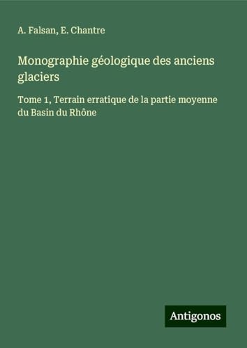 Monographie géologique des anciens glaciers: Tome 1, Terrain erratique de la partie moyenne du Basin du Rhône von Antigonos Verlag