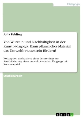 Von Wurzeln und Nachhaltigkeit in der Kunstpädagogik. Kann pflanzliches Material das Umweltbewusstsein fördern?: Konzeption und Analyse eines ... umweltbewussten Umgangs mit Kunstmaterial