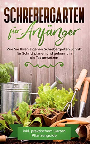 Schrebergarten für Anfänger: Wie Sie Ihren eigenen Schrebergarten Schritt für Schritt planen und gekonnt in die Tat umsetzen - inkl. praktischem Garten Pflanzenguide