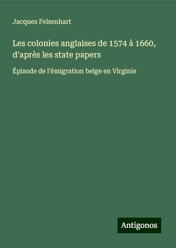 Les colonies anglaises de 1574 à 1660, d'après les state papers: Épisode de l'émigration belge en Virginie von Antigonos Verlag