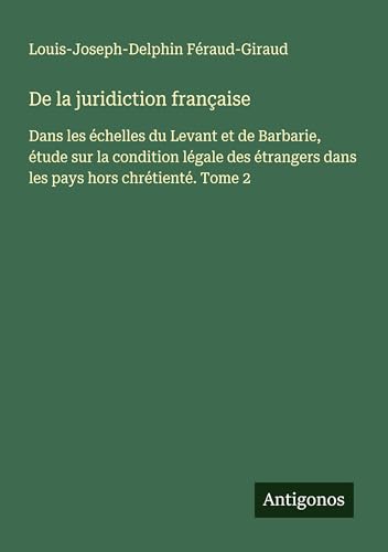 De la juridiction française: Dans les échelles du Levant et de Barbarie, étude sur la condition légale des étrangers dans les pays hors chrétienté. Tome 2 von Antigonos Verlag