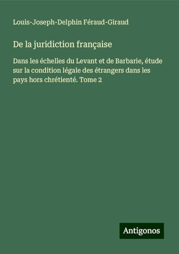 De la juridiction française: Dans les échelles du Levant et de Barbarie, étude sur la condition légale des étrangers dans les pays hors chrétienté. Tome 2 von Antigonos Verlag