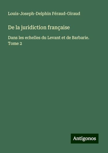 De la juridiction française: Dans les echelles du Levant et de Barbarie. Tome 2 von Antigonos Verlag
