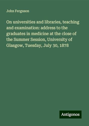On universities and libraries, teaching and examination: address to the graduates in medicine at the close of the Summer Session, University of Glasgow, Tuesday, July 30, 1878 von Antigonos Verlag