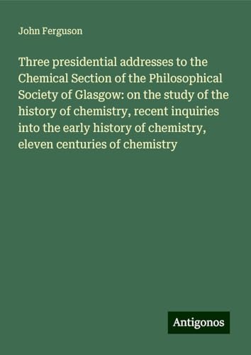 Three presidential addresses to the Chemical Section of the Philosophical Society of Glasgow: on the study of the history of chemistry, recent ... of chemistry, eleven centuries of chemistry
