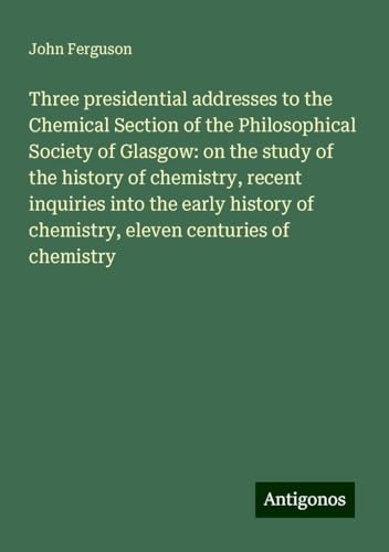 Three presidential addresses to the Chemical Section of the Philosophical Society of Glasgow: on the study of the history of chemistry, recent ... of chemistry, eleven centuries of chemistry