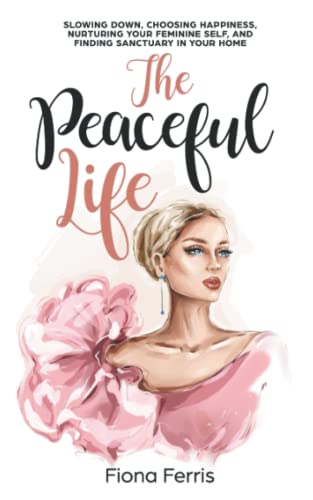 The Peaceful Life: Slowing down, choosing happiness, nurturing your feminine self, and finding sanctuary in your home