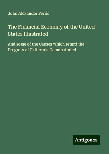 The Financial Economy of the United States Illustrated: And some of the Causes which retard the Progress of California Demonstrated von Antigonos Verlag