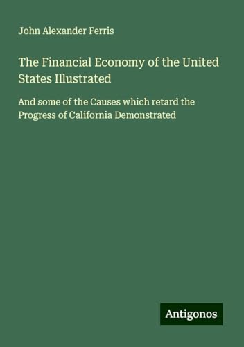 The Financial Economy of the United States Illustrated: And some of the Causes which retard the Progress of California Demonstrated von Antigonos Verlag