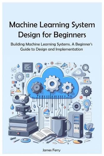 Machine Learning System Design for Beginners: Building Machine Learning Systems. A Beginner's Guide to Design and Implementation