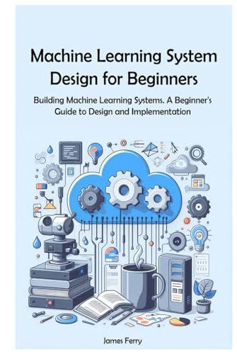 Machine Learning System Design for Beginners: Building Machine Learning Systems. A Beginner's Guide to Design and Implementation