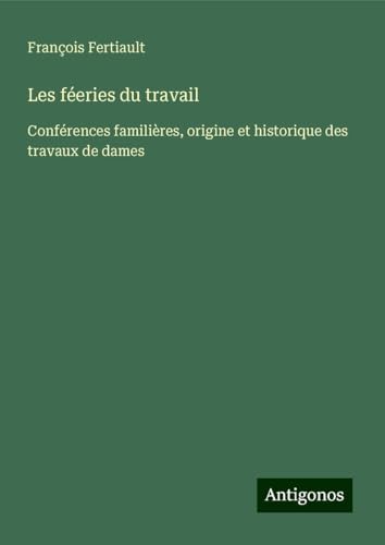 Les féeries du travail: Conférences familières, origine et historique des travaux de dames von Antigonos Verlag