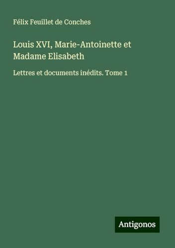Louis XVI, Marie-Antoinette et Madame Elisabeth: Lettres et documents inédits. Tome 1 von Antigonos Verlag