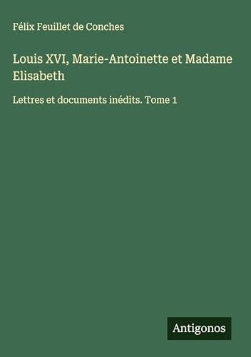 Louis XVI, Marie-Antoinette et Madame Elisabeth: Lettres et documents inédits. Tome 1 von Antigonos Verlag