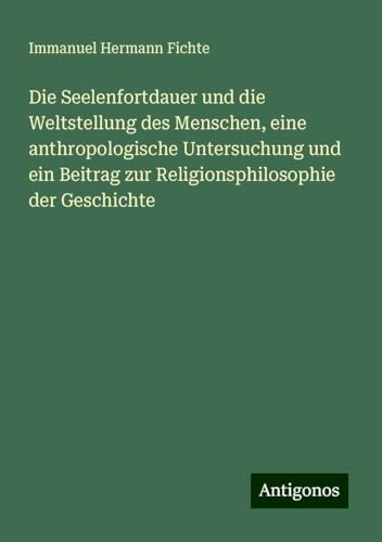 Die Seelenfortdauer und die Weltstellung des Menschen, eine anthropologische Untersuchung und ein Beitrag zur Religionsphilosophie der Geschichte von Antigonos Verlag